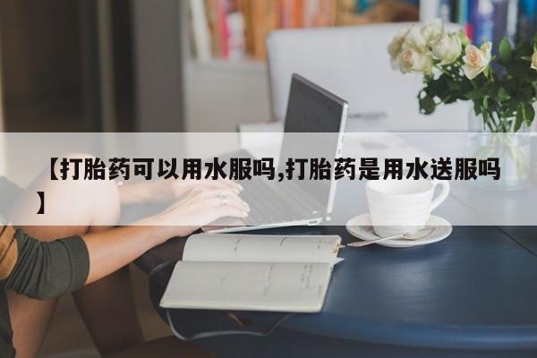米非米索在线购微信【打胎药可以用水服吗,打胎药是用水送服吗】