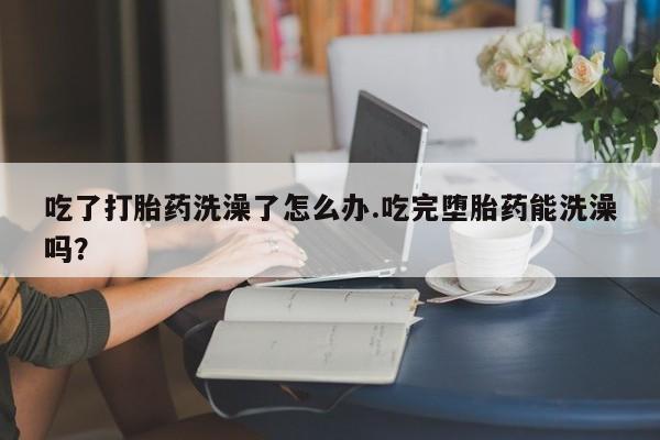 米非米索在线购微信吃了打胎药洗澡了怎么办.吃完堕胎药能洗澡吗？