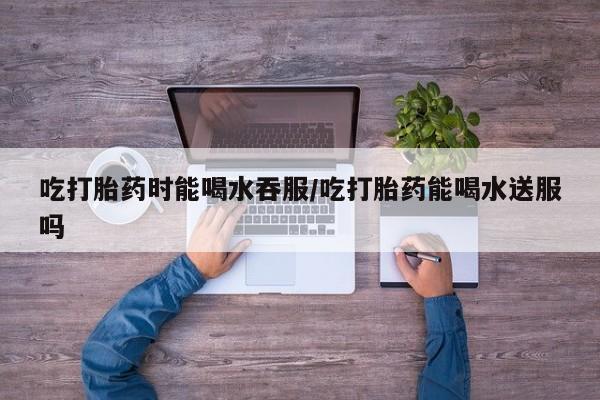 米非米索在线购微信吃打胎药时能喝水吞服/吃打胎药能喝水送服吗