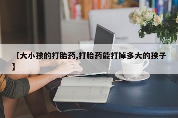 米非米索在线购微信【大小孩的打胎药,打胎药能打掉多大的孩子】