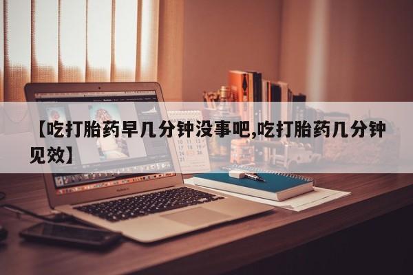米非米索在线购微信【吃打胎药早几分钟没事吧,吃打胎药几分钟见效】