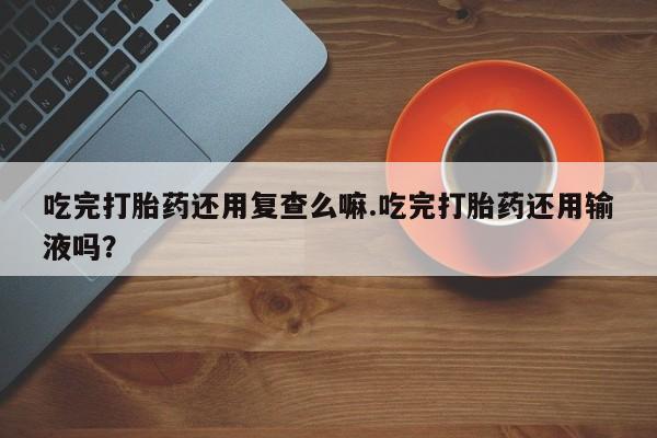 米非米索在线购微信吃完打胎药还用复查么嘛.吃完打胎药还用输液吗？