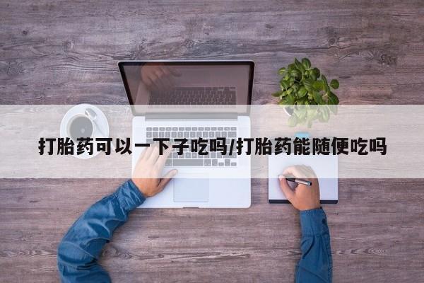米非米索在线购微信打胎药可以一下子吃吗/打胎药能随便吃吗