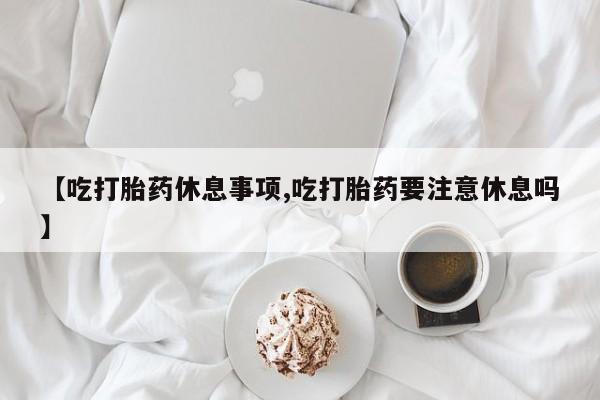 米非米索在线购微信【吃打胎药休息事项,吃打胎药要注意休息吗】