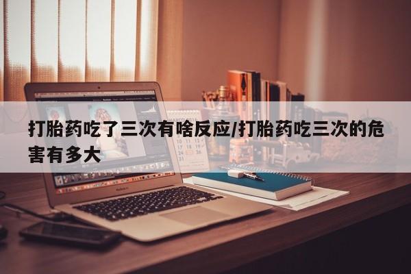 米非米索在线购微信打胎药吃了三次有啥反应/打胎药吃三次的危害有多大