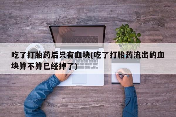 米非米索在线购微信吃了打胎药后只有血块(吃了打胎药流出的血块算不算已经掉了)