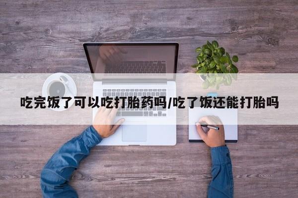 米非米索在线购微信吃完饭了可以吃打胎药吗/吃了饭还能打胎吗