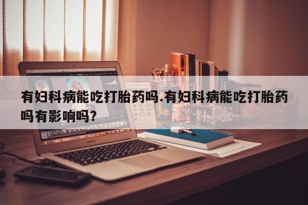 米非米索在线购微信有妇科病能吃打胎药吗.有妇科病能吃打胎药吗有影响吗？
