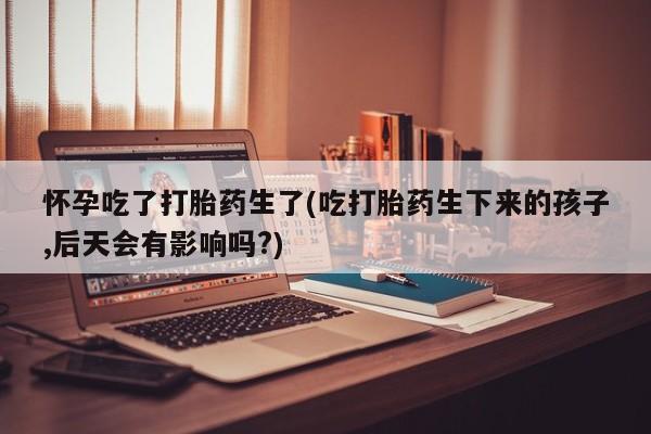 米非米索在线购微信怀孕吃了打胎药生了(吃打胎药生下来的孩子,后天会有影响吗?)