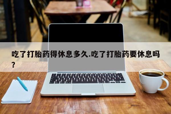 米非米索在线购微信吃了打胎药得休息多久.吃了打胎药要休息吗？