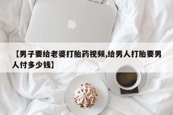 米非米索在线购微信【男子要给老婆打胎药视频,给男人打胎要男人付多少钱】