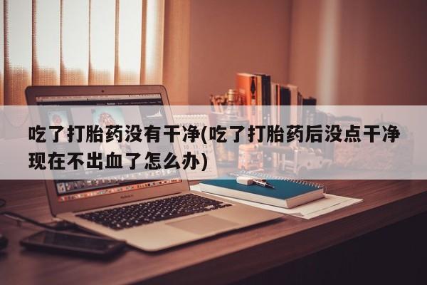 米非米索在线购微信吃了打胎药没有干净(吃了打胎药后没点干净现在不出血了怎么办)