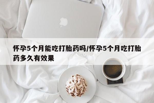 米非米索在线购微信怀孕5个月能吃打胎药吗/怀孕5个月吃打胎药多久有效果