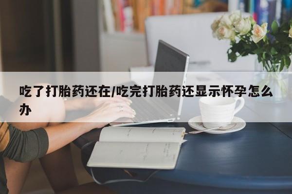 米非米索在线购微信吃了打胎药还在/吃完打胎药还显示怀孕怎么办
