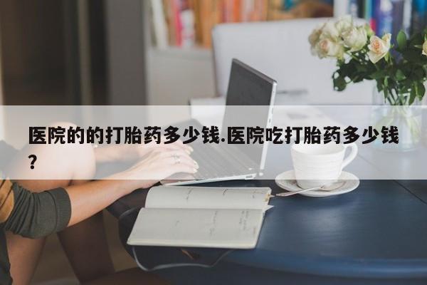 米非米索在线购微信医院的的打胎药多少钱.医院吃打胎药多少钱？