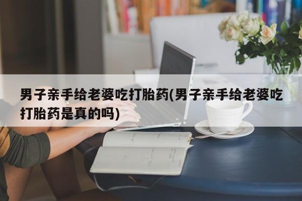 米非米索在线购微信男子亲手给老婆吃打胎药(男子亲手给老婆吃打胎药是真的吗)
