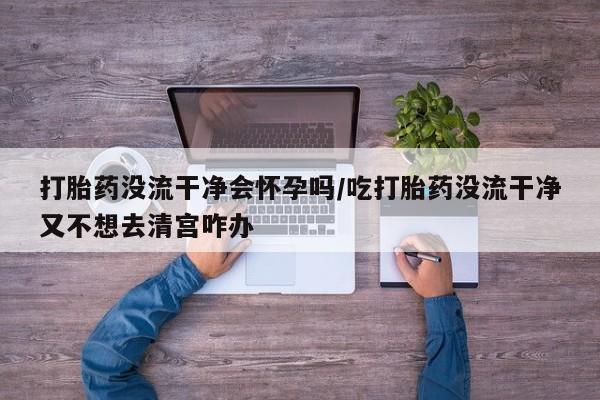 米非米索在线购微信打胎药没流干净会怀孕吗/吃打胎药没流干净又不想去清宫咋办