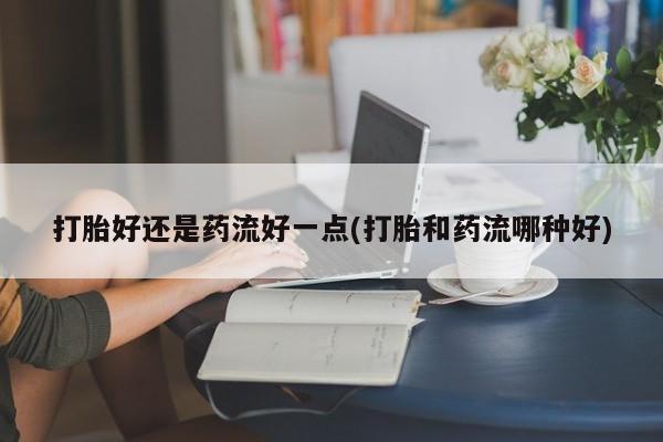 米非米索在线购微信打胎好还是药流好一点(打胎和药流哪种好)