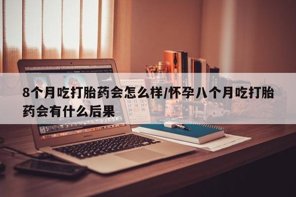 米非米索在线购微信8个月吃打胎药会怎么样/怀孕八个月吃打胎药会有什么后果