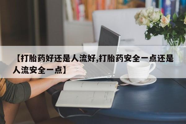 米非米索在线购微信【打胎药好还是人流好,打胎药安全一点还是人流安全一点】