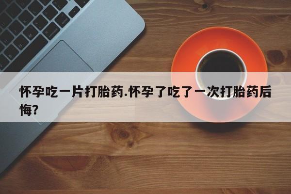 米非米索在线购微信怀孕吃一片打胎药.怀孕了吃了一次打胎药后悔？