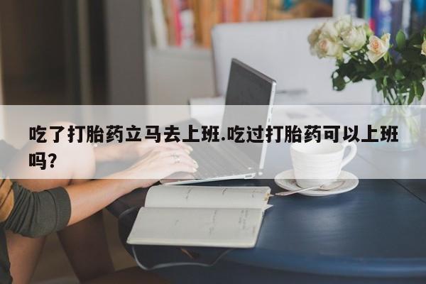 米非米索在线购微信吃了打胎药立马去上班.吃过打胎药可以上班吗？