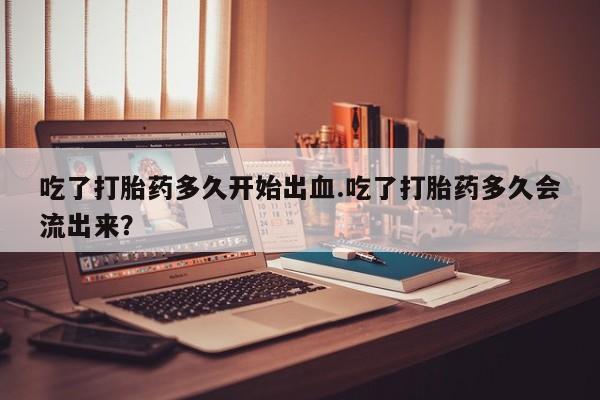 米非米索在线购微信吃了打胎药多久开始出血.吃了打胎药多久会流出来？