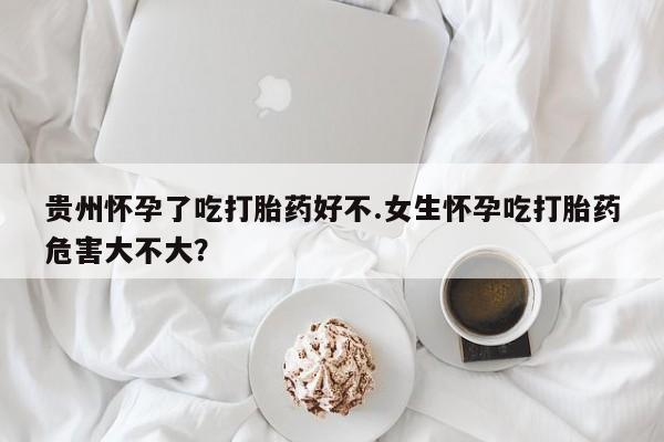 米非米索在线购微信贵州怀孕了吃打胎药好不.女生怀孕吃打胎药危害大不大？