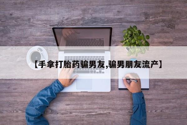 米非米索在线购微信【手拿打胎药骗男友,骗男朋友流产】