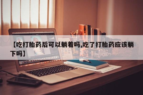 米非米索在线购微信【吃打胎药后可以躺着吗,吃了打胎药应该躺下吗】