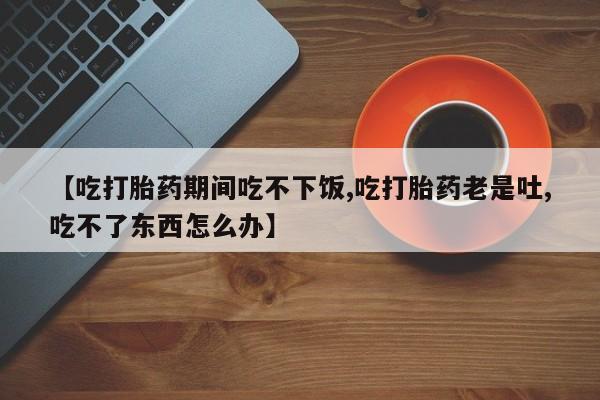 米非米索在线购微信【吃打胎药期间吃不下饭,吃打胎药老是吐,吃不了东西怎么办】