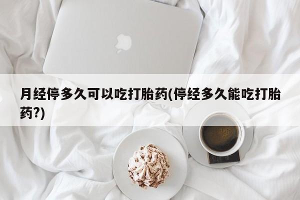 米非米索在线购微信月经停多久可以吃打胎药(停经多久能吃打胎药?)
