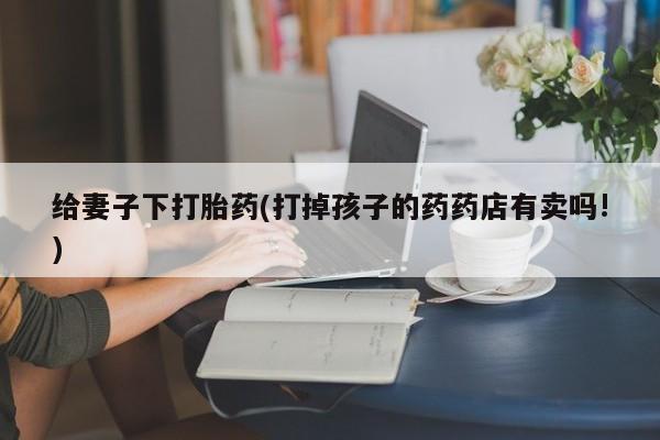 米非米索在线购微信给妻子下打胎药(打掉孩子的药药店有卖吗!)