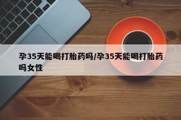 米非米索在线购微信孕35天能喝打胎药吗/孕35天能喝打胎药吗女性