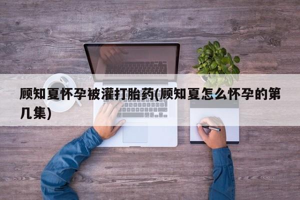 米非米索在线购微信顾知夏怀孕被灌打胎药(顾知夏怎么怀孕的第几集)