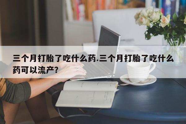 米非米索在线购微信三个月打胎了吃什么药.三个月打胎了吃什么药可以流产？