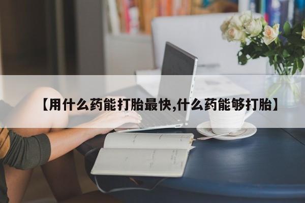 米非米索在线购微信【用什么药能打胎最快,什么药能够打胎】