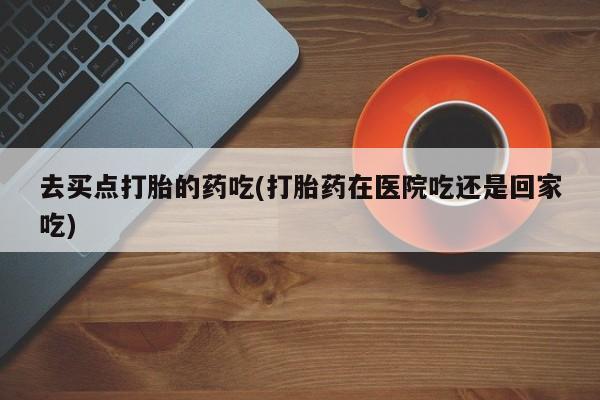 米非米索在线购微信去买点打胎的药吃(打胎药在医院吃还是回家吃)