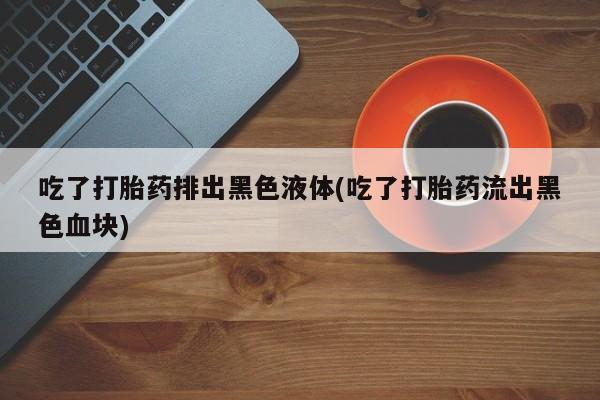 米非米索在线购微信吃了打胎药排出黑色液体(吃了打胎药流出黑色血块)