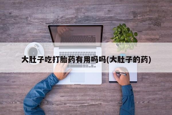 米非米索在线购微信大肚子吃打胎药有用吗吗(大肚子的药)
