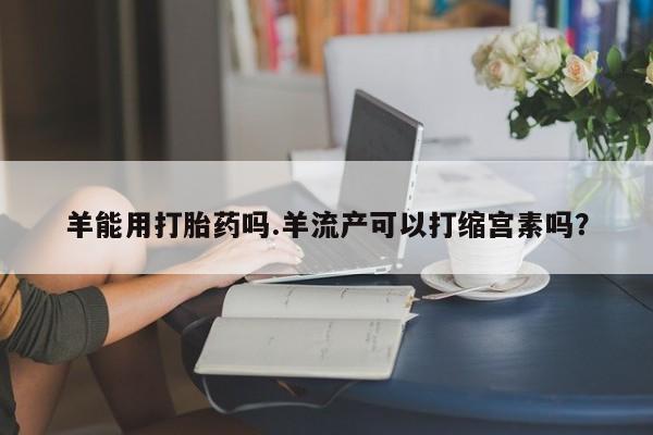 米非米索在线购微信羊能用打胎药吗.羊流产可以打缩宫素吗？