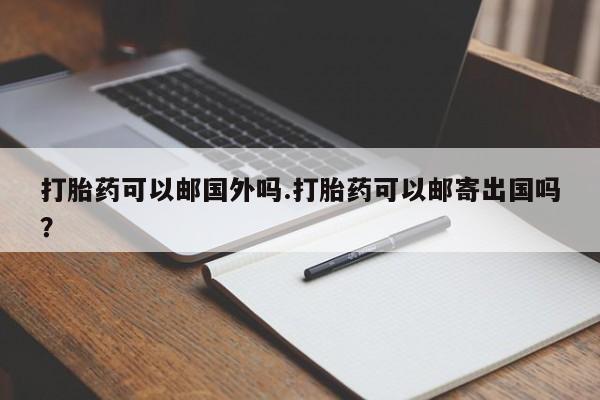 米非米索在线购微信打胎药可以邮国外吗.打胎药可以邮寄出国吗？