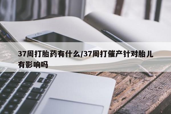 米非米索在线购微信37周打胎药有什么/37周打催产针对胎儿有影响吗