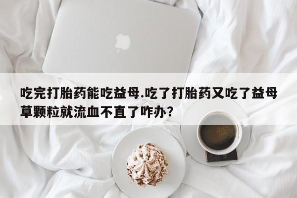 米非米索在线购微信吃完打胎药能吃益母.吃了打胎药又吃了益母草颗粒就流血不直了咋办？