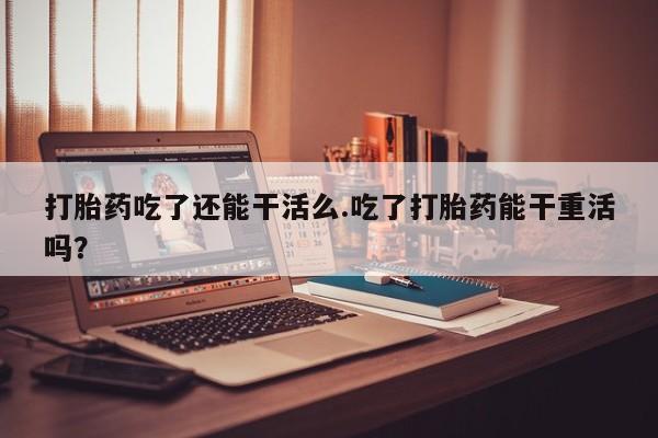 米非米索在线购微信打胎药吃了还能干活么.吃了打胎药能干重活吗？