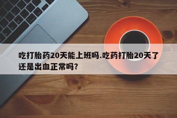 米非米索在线购微信吃打胎药20天能上班吗.吃药打胎20天了还是出血正常吗？
