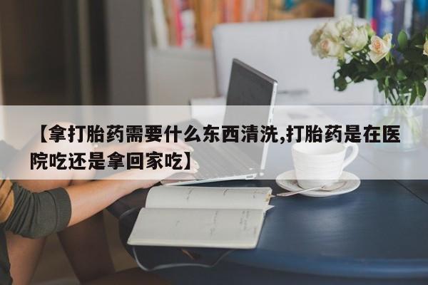 米非米索在线购微信【拿打胎药需要什么东西清洗,打胎药是在医院吃还是拿回家吃】