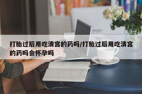 米非米索在线购微信打胎过后用吃清宫的药吗/打胎过后用吃清宫的药吗会怀孕吗