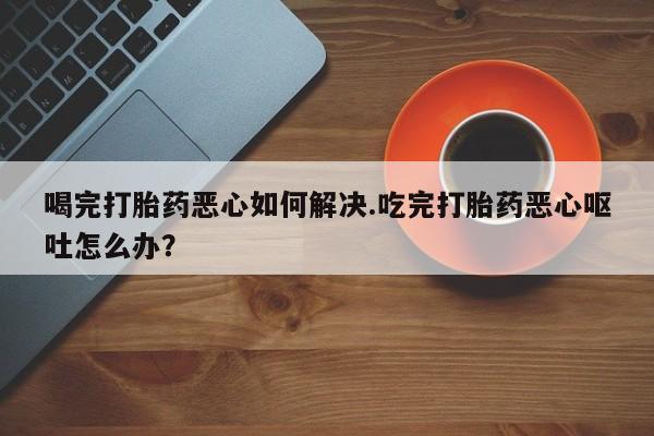 米非米索在线购微信喝完打胎药恶心如何解决.吃完打胎药恶心呕吐怎么办？