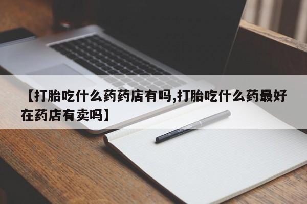 米非米索在线购微信【打胎吃什么药药店有吗,打胎吃什么药最好在药店有卖吗】